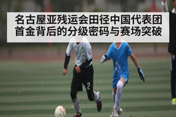 名古屋亚残运会田径中国代表团首金背后的分级密码与赛场突破