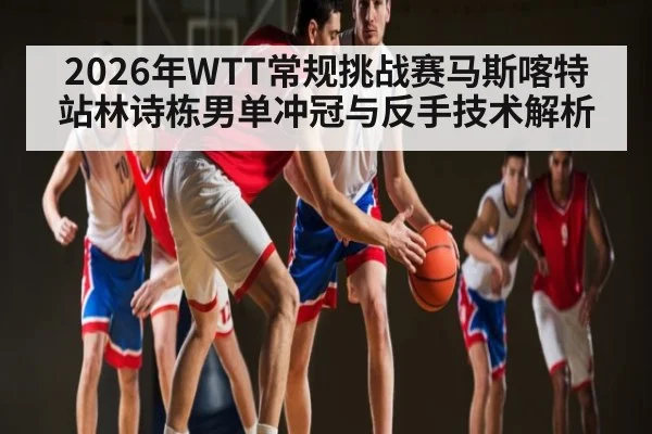 2026年WTT常规挑战赛马斯喀特站林诗栋男单冲冠与反手技术解析