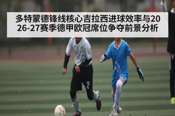 多特蒙德锋线核心吉拉西进球效率与2026-27赛季德甲欧冠席位争夺前景分析